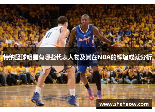 特纳篮球明星有哪些代表人物及其在NBA的辉煌成就分析